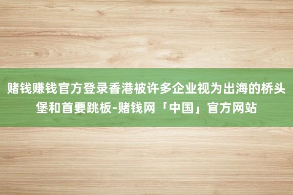 赌钱赚钱官方登录香港被许多企业视为出海的桥头堡和首要跳板-赌钱网「中国」官方网站