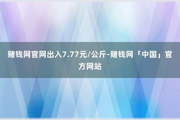 赌钱网官网出入7.77元/公斤-赌钱网「中国」官方网站