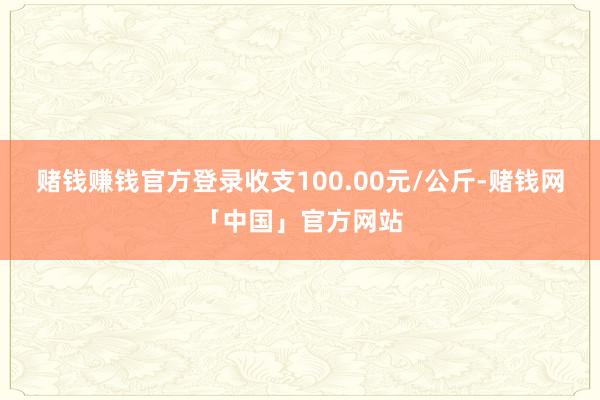 赌钱赚钱官方登录收支100.00元/公斤-赌钱网「中国」官方网站