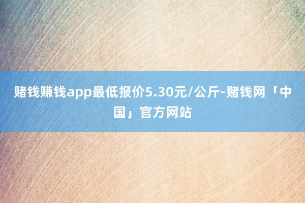 赌钱赚钱app最低报价5.30元/公斤-赌钱网「中国」官方网站