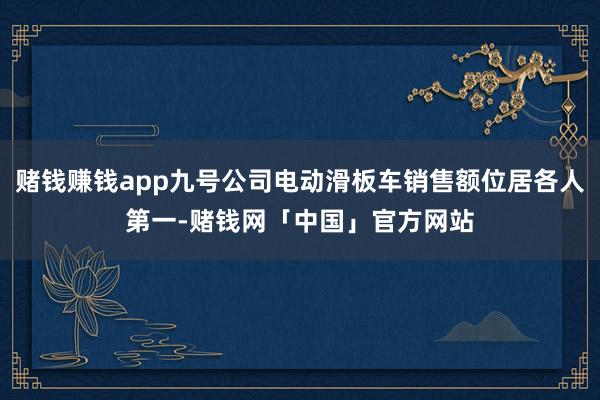 赌钱赚钱app九号公司电动滑板车销售额位居各人第一-赌钱网「中国」官方网站