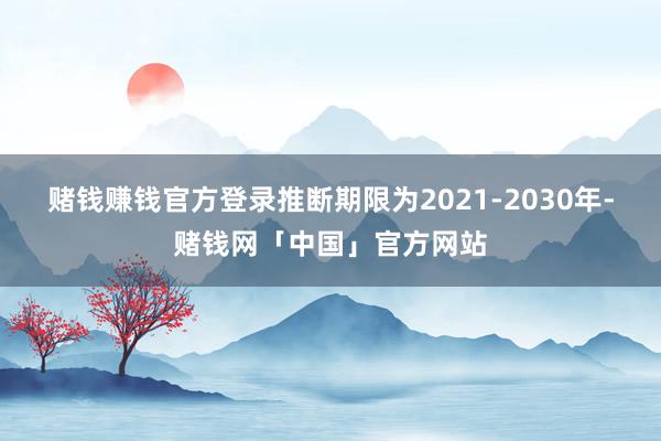 赌钱赚钱官方登录推断期限为2021-2030年-赌钱网「中国」官方网站