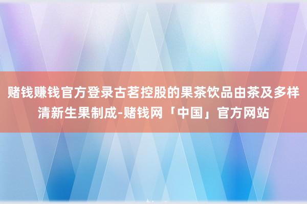 赌钱赚钱官方登录古茗控股的果茶饮品由茶及多样清新生果制成-赌钱网「中国」官方网站