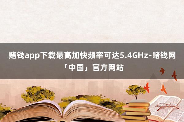赌钱app下载最高加快频率可达5.4GHz-赌钱网「中国」官方网站