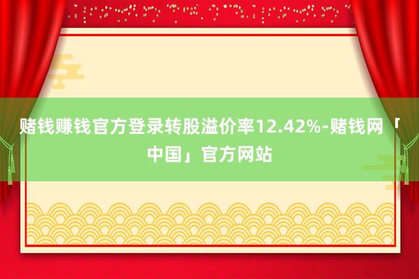 赌钱赚钱官方登录转股溢价率12.42%-赌钱网「中国」官方网站