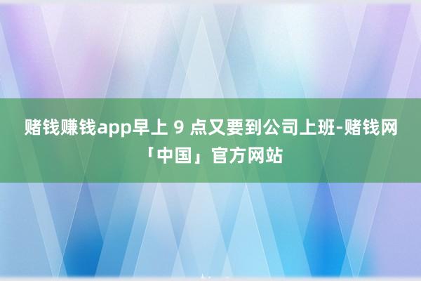 赌钱赚钱app早上 9 点又要到公司上班-赌钱网「中国」官方网站