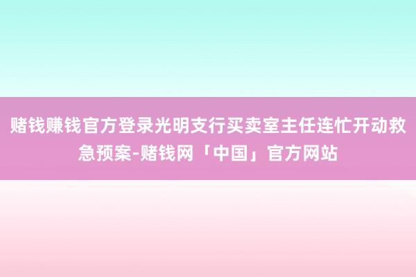 赌钱赚钱官方登录光明支行买卖室主任连忙开动救急预案-赌钱网「中国」官方网站