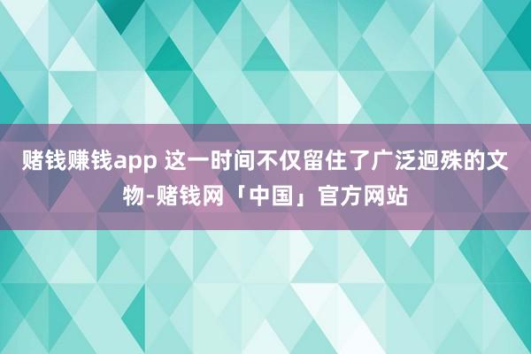 赌钱赚钱app 这一时间不仅留住了广泛迥殊的文物-赌钱网「中国」官方网站