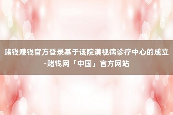 赌钱赚钱官方登录基于该院漠视病诊疗中心的成立-赌钱网「中国」官方网站