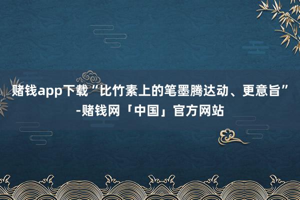 赌钱app下载“比竹素上的笔墨腾达动、更意旨”-赌钱网「中国」官方网站