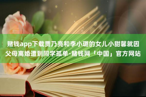 赌钱app下载贾乃亮和李小璐的女儿小甜馨就因父母离婚遭到同学孤单-赌钱网「中国」官方网站