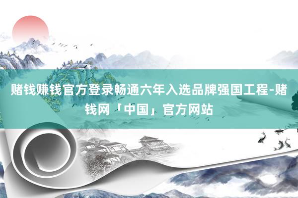 赌钱赚钱官方登录畅通六年入选品牌强国工程-赌钱网「中国」官方网站