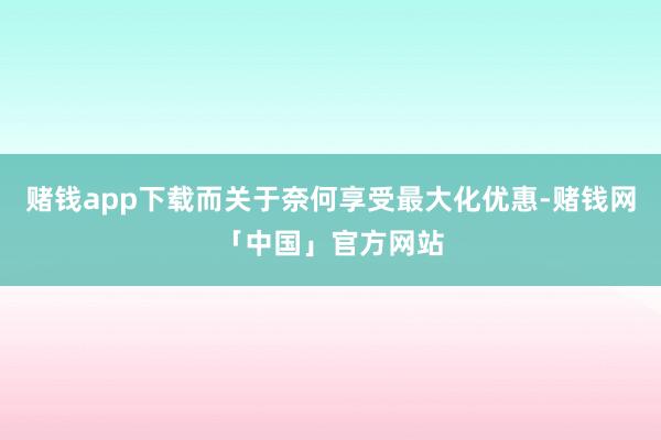 赌钱app下载而关于奈何享受最大化优惠-赌钱网「中国」官方网站