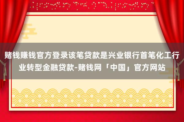 赌钱赚钱官方登录该笔贷款是兴业银行首笔化工行业转型金融贷款-赌钱网「中国」官方网站