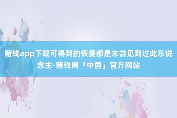 赌钱app下载可得到的恢复都是未尝见到过此东说念主-赌钱网「中国」官方网站