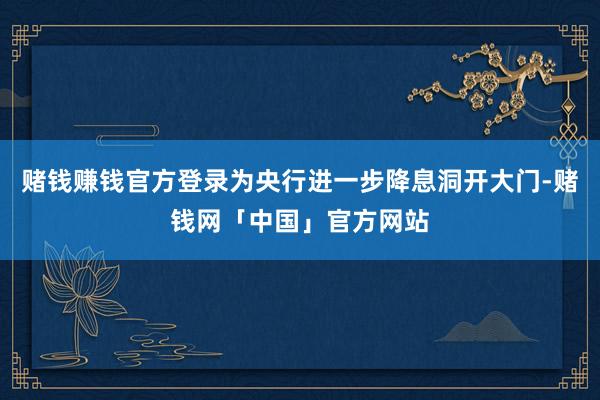 赌钱赚钱官方登录为央行进一步降息洞开大门-赌钱网「中国」官方网站