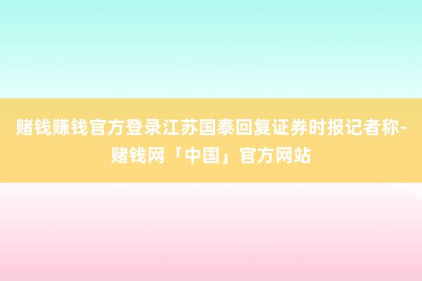 赌钱赚钱官方登录江苏国泰回复证券时报记者称-赌钱网「中国」官方网站