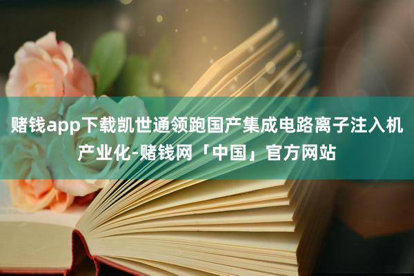 赌钱app下载凯世通领跑国产集成电路离子注入机产业化-赌钱网「中国」官方网站