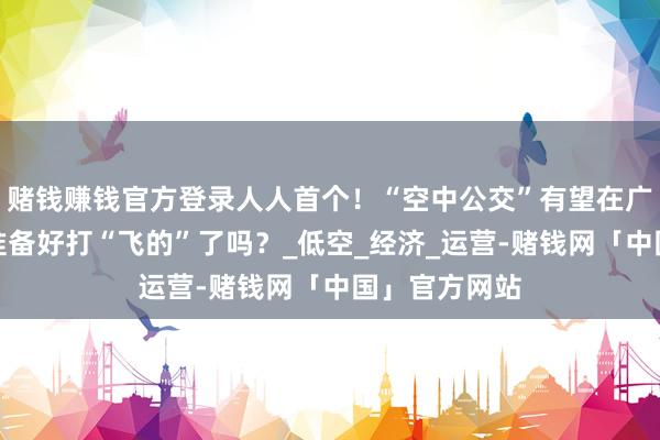 赌钱赚钱官方登录人人首个！“空中公交”有望在广东腾飞！你准备好打“飞的”了吗？_低空_经济_运营-赌钱网「中国」官方网站