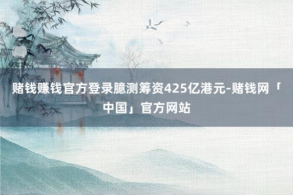 赌钱赚钱官方登录臆测筹资425亿港元-赌钱网「中国」官方网站