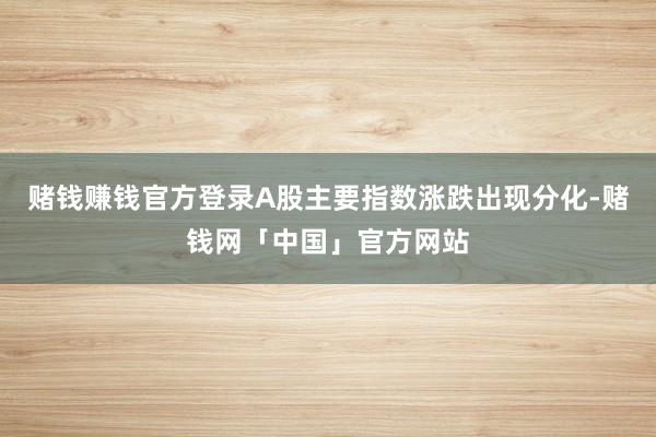 赌钱赚钱官方登录A股主要指数涨跌出现分化-赌钱网「中国」官方网站