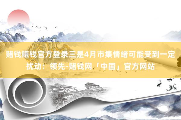 赌钱赚钱官方登录三是4月市集情绪可能受到一定扰动：领先-赌钱网「中国」官方网站