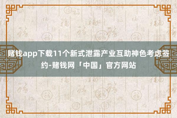 赌钱app下载11个新式泄露产业互助神色考虑签约-赌钱网「中国」官方网站