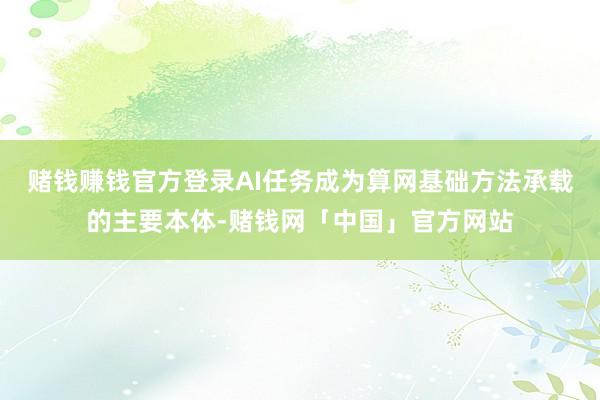 赌钱赚钱官方登录AI任务成为算网基础方法承载的主要本体-赌钱网「中国」官方网站