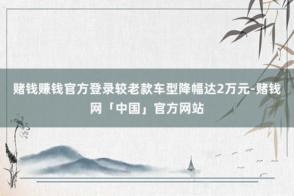 赌钱赚钱官方登录较老款车型降幅达2万元-赌钱网「中国」官方网站