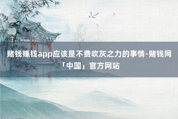 赌钱赚钱app应该是不费吹灰之力的事情-赌钱网「中国」官方网站