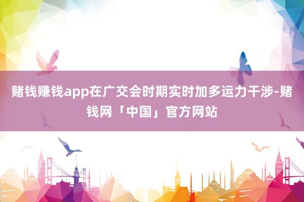 赌钱赚钱app在广交会时期实时加多运力干涉-赌钱网「中国」官方网站