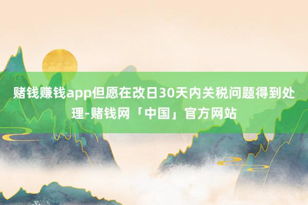 赌钱赚钱app但愿在改日30天内关税问题得到处理-赌钱网「中国」官方网站