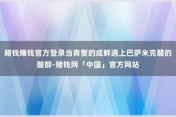 赌钱赚钱官方登录当青蟹的咸鲜遇上巴萨米克醋的酸醇-赌钱网「中国」官方网站