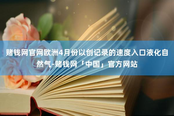 赌钱网官网欧洲4月份以创记录的速度入口液化自然气-赌钱网「中国」官方网站