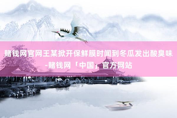 赌钱网官网王某掀开保鲜膜时闻到冬瓜发出酸臭味-赌钱网「中国」官方网站