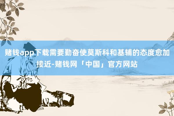 赌钱app下载需要勤奋使莫斯科和基辅的态度愈加接近-赌钱网「中国」官方网站