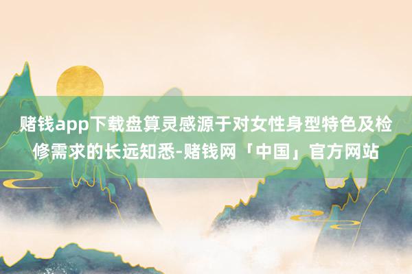 赌钱app下载盘算灵感源于对女性身型特色及检修需求的长远知悉-赌钱网「中国」官方网站