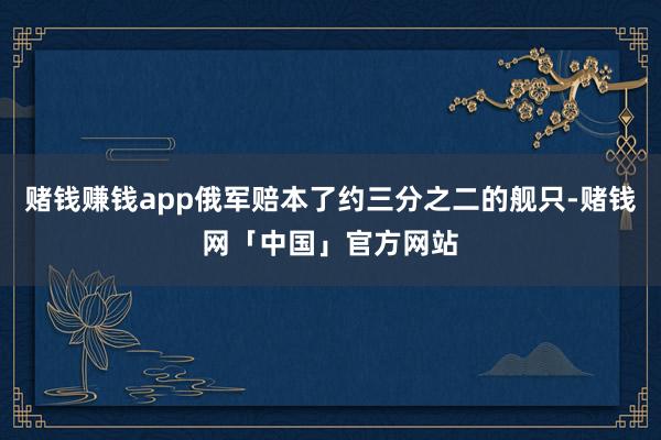 赌钱赚钱app俄军赔本了约三分之二的舰只-赌钱网「中国」官方网站