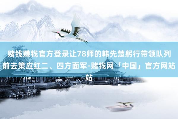 赌钱赚钱官方登录让78师的韩先楚躬行带领队列前去策应红二、四方面军-赌钱网「中国」官方网站