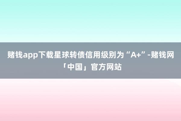 赌钱app下载星球转债信用级别为“A+”-赌钱网「中国」官方网站