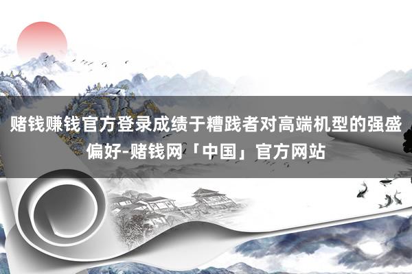 赌钱赚钱官方登录成绩于糟践者对高端机型的强盛偏好-赌钱网「中国」官方网站