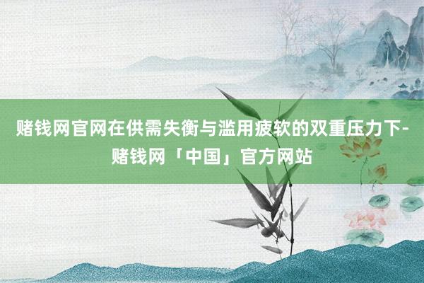 赌钱网官网在供需失衡与滥用疲软的双重压力下-赌钱网「中国」官方网站