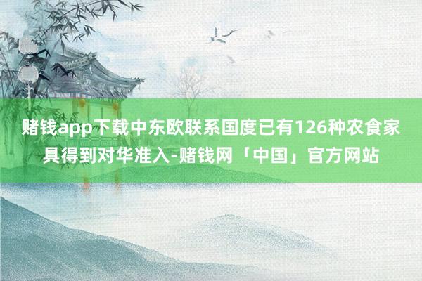 赌钱app下载中东欧联系国度已有126种农食家具得到对华准入-赌钱网「中国」官方网站