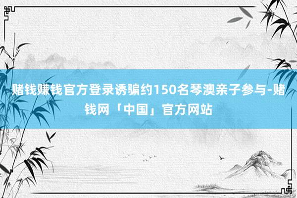 赌钱赚钱官方登录诱骗约150名琴澳亲子参与-赌钱网「中国」官方网站