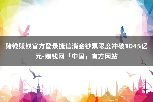 赌钱赚钱官方登录捷信消金钞票限度冲破1045亿元-赌钱网「中国」官方网站
