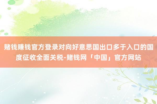 赌钱赚钱官方登录对向好意思国出口多于入口的国度征收全面关税-赌钱网「中国」官方网站