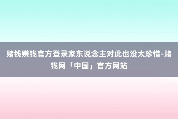 赌钱赚钱官方登录家东说念主对此也没太珍惜-赌钱网「中国」官方网站