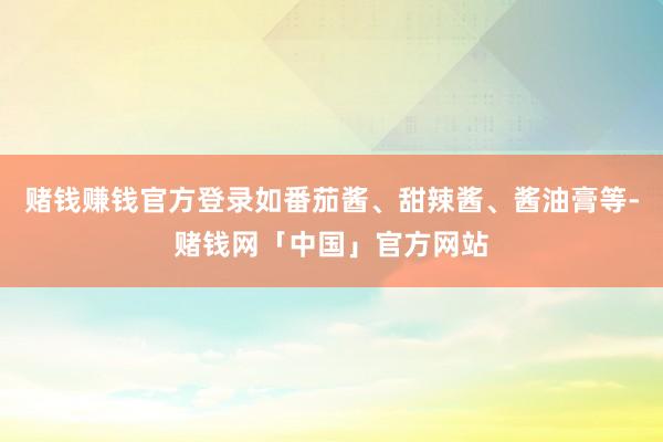赌钱赚钱官方登录如番茄酱、甜辣酱、酱油膏等-赌钱网「中国」官方网站
