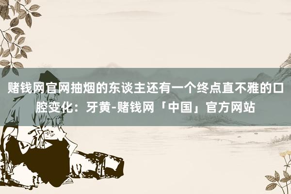 赌钱网官网抽烟的东谈主还有一个终点直不雅的口腔变化：牙黄-赌钱网「中国」官方网站