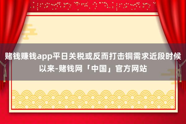 赌钱赚钱app平日关税或反而打击铜需求近段时候以来-赌钱网「中国」官方网站